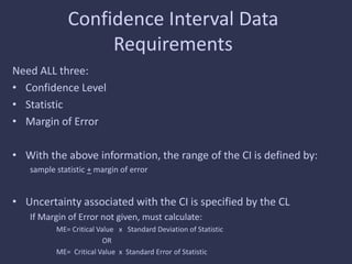 Confidence Interval Data
Requirements
Need ALL three:
• Confidence Level
• Statistic
• Margin of Error
• With the above information, the range of the CI is defined by:
sample statistic + margin of error
• Uncertainty associated with the CI is specified by the CL
If Margin of Error not given, must calculate:
ME= Critical Value x Standard Deviation of Statistic
OR
ME= Critical Value x Standard Error of Statistic
 