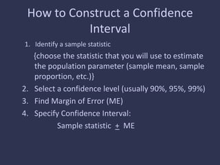 How to Construct a Confidence
Interval
1. Identify a sample statistic
{choose the statistic that you will use to estimate
the population parameter (sample mean, sample
proportion, etc.)}
2. Select a confidence level (usually 90%, 95%, 99%)
3. Find Margin of Error (ME)
4. Specify Confidence Interval:
Sample statistic + ME
 
