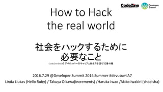 How to Hack
the real world
社会をハックするために
必要なことCodeZine Book『 デベロッパーのキャリアと働き方を語ろう』番外編
2016.7.29 @Developer Summit 2016 Summer #devusumiA7
Linda Liukas (Hello Ruby) / Takuya Oikawa(Increments) /Haruka Iwao /Akiko Iwakiri (shoeisha)
 