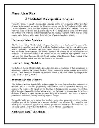 Name: Ahsan Riaz
A-7E Module Decomposition Structure
To describe the A-7E module decomposition structure, and to give an example of how a module
structure is documented, we provide the following excerpts from the A-7E software module guide.
The decomposition tree is described beginning with the three highest-level modules. These are
motivated by the observation that, in systems like the A-7E, changes tend to come from three areas:
the hardware with which the software must interact, the required externally visible behavior of the
system, and a decision solely under the jurisdiction of a project's software designer.
Hardware-Hiding Module:-
The Hardware-Hiding Module includes the procedures that need to be changed if any part of the
hardware is replaced by a new unit with a different hardware/software interface but with the same
general capabilities. This module implements virtual hardware, or a set of abstract devices that are
used by the rest of the software. The primary secrets of this module are the hardware/software
interfaces. The secondary secrets of this module are the data structures and algorithms used to
implement the virtual hardware. One of the sub modules of the Hardware-Hiding Module is the
Extended Computer Module that hides the details of the processor.
Behavior-Hiding Module:-
The Behavior-Hiding Module includes procedures that need to be changed if there are changes in
requirements affecting the required behavior. Those requirements are the primary secret of this
module. These procedures determine the values to be sent to the virtual output devices provided
by the Hardware-Hiding Module.
Software Decision Module:-
The Software Decision Module hides software design decisions that are based on mathematical
theorems, physical facts, and programming considerations such as algorithmic efficiency and
accuracy. The secrets of this module are not described in the requirements document. This module
differs from the other modules in that both the secrets and the interfaces are determined by software
designers. Changes in these modules are more likely to be motivated by a desire to improve
performance or accuracy than by externally imposed changes.
The module guide goes on to explain how conflicts among these categories (e.g., is a required
algorithm part of the behavior or a software decision?) are arbitrated by a complete and
unambiguous requirements specification and then provides the second-level decomposition. The
following sections describe how the Software Decision Module is decomposed.
Application Data Type Module:-
 