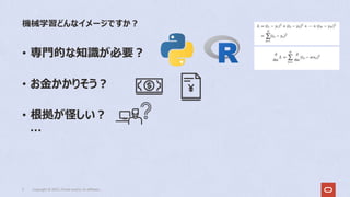 • 専⾨的な知識が必要︖
• お⾦かかりそう︖
• 根拠が怪しい︖
…
機械学習どんなイメージですか︖
3 Copyright © 2022, Oracle and/or its affiliates
 