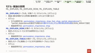 モデル・推論の説明
ML_EXPLAIN, ML_EXPLAIN_ROW, ML_EXPLAIN_TABLE
ML_EXPLAIN(テーブル名, 対象データ, モデルハンドル, [オプション])
• 推論に最も影響を与える特徴の重要度を-1から1までの値で出⼒
• オプション
• モデル説明⼿法: permutation_importance, shap, fast_shap, partial_dependence(*)
*partial_dependenceを指定する場合は対象のカラム名,カラムが取り得る有効な値をJSON_ARRAYで指定
• 推論説明⼿法: permutation_importance, shap
ML_EXPLAIN_ROW(対象データ, モデルハンドル, [オプション])
• 指定した⾏(1レコード)に対する説明を⾏として出⼒
• オプション
• 推論説明⼿法: permutation_importance, shap
ML_EXPLAIN_TABLE(対象テーブル, モデルハンドル, [オプション])
• 指定したテーブル(複数レコード)に対する説明をテーブルとして出⼒
• オプション
• 推論説明⼿法: permutation_importance, shap
34 Copyright © 2022, Oracle and/or its affiliates
ML_TRAIN
トレーニング
ML_MODEL_LOAD
モデルのロード
ML_PREDICT_*
推論
ML_EXPLAIN
説明
ML_SCORE
モデルの検証
ML_EXPLAIN_*
説明の⽣成
 