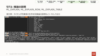 モデル・推論の説明
ML_EXPLAIN, ML_EXPLAIN_ROW, ML_EXPLAIN_TABLE
35 Copyright © 2022, Oracle and/or its affiliates
実⾏例︓タイタニック号乗客の⽣存状況推論の説明をレコードとして出⼒
ML_TRAIN
トレーニング
ML_MODEL_LOAD
モデルのロード
ML_PREDICT_*
推論
ML_EXPLAIN
説明
ML_SCORE
モデルの検証
ML_EXPLAIN_*
説明の⽣成
 