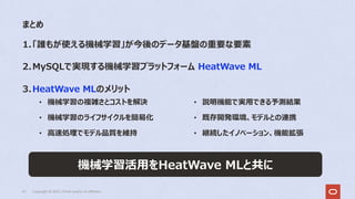 まとめ
41 Copyright © 2022, Oracle and/or its affiliates
1.「誰もが使える機械学習」が今後のデータ基盤の重要な要素
2.MySQLで実現する機械学習プラットフォーム HeatWave ML
3.HeatWave MLのメリット
• 機械学習の複雑さとコストを解決
• 機械学習のライフサイクルを簡易化
• ⾼速処理でモデル品質を維持
• 説明機能で実⽤できる予測結果
• 既存開発環境、モデルとの連携
• 継続したイノベーション、機能拡張
機械学習活⽤をHeatWave MLと共に
 