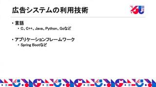 広告システムの利用技術
• 言語
• C、C++、Java、Python、Goなど
• アプリケーションフレームワーク
• Spring Bootなど
 