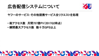 広告配信システムについて
ヤフーのサービス・その他提携サービス全リクエストを処理
• 総アクセス数 月間757億PV（2017Q2時点）
• 瞬間最大アクセス数 数十万QPS以上
 