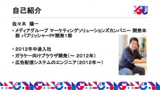 自己紹介
佐々木 陽一
• メディアグループ マーケティングソリューションズカンパニー 開発本
部 パブリッシャーPF開発１部
• ２０１２年中途入社
• ガラケー向けブラウザ開発（〜 ２０１２年）
• 広告配信システムのエンジニア（２０１２年〜）
 