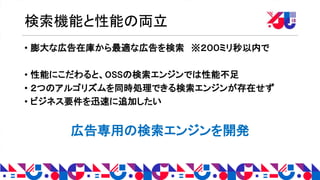 検索機能と性能の両立
• 膨大な広告在庫から最適な広告を検索 ※２００ミリ秒以内で
• 性能にこだわると、OSSの検索エンジンでは性能不足
• ２つのアルゴリズムを同時処理できる検索エンジンが存在せず
• ビジネス要件を迅速に追加したい
広告専用の検索エンジンを開発
 
