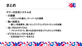 まとめ
ヤフーの広告システムは
• 大規模
• トラフィックも膨大。サーバーも大規模
• 高い技術力
• 厳しい性能要件。高いエンジニアリングとサイエンスの知識
• 速いPDCAサイクル
• バケットテストで、様々な広告KPIををリアルタイムで可視化
• ビジネスインパクトも大きい
• 広告収益でヤフーを支える
 