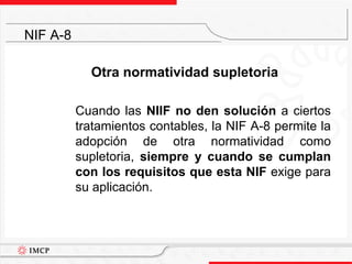 Otra normatividad supletoria	Cuando las NIIF no den solución a ciertos tratamientos contables, la NIF A-8 permite la adopción de otra normatividad como supletoria, siempre y cuando se cumplan con los requisitos que esta NIF exige para su aplicación.NIF A-8