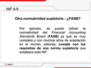 Otra normatividad supletoria - ¿FASB?	Por ejemplo, se puede utilizar la normatividad del Financial Accounting Standards Board (FASB) ya que es muy completa y con muchos años de aceptación en el mundo, además, cumple con los requisitos de una norma supletoria que establece esta NIF.NIF A-8