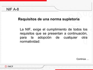 Requisitos de una norma supletoria	La NIF, exige el cumplimiento de todos los requisitos que se presentan a continuación, para la adopción de cualquier otra normatividad:NIF A-8	Continúa …