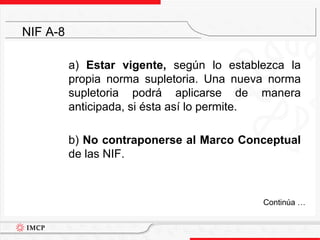	a) Estar vigente, según lo establezca la propia norma supletoria. Una nueva norma supletoria podrá aplicarse de manera anticipada, si ésta así lo permite.	b) No contraponerse al Marco Conceptual de las NIF. NIF A-8	Continúa …