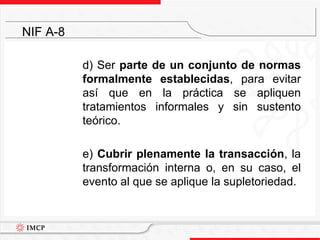 d) Ser parte de un conjunto de normas formalmente establecidas, para evitar así que en la práctica se apliquen tratamientos informales y sin sustento teórico.	e) Cubrir plenamente la transacción, la transformación interna o, en su caso, el evento al que se aplique la supletoriedad.NIF A-8