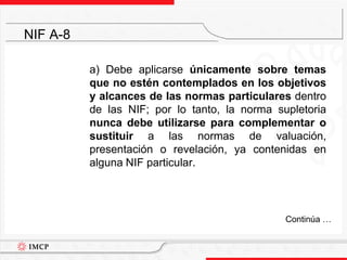 	a) Debe aplicarse únicamente sobre temas que no estén contemplados en los objetivos y alcances de las normas particulares dentro de las NIF; por lo tanto, la norma supletoria nunca debe utilizarse para complementar o sustituir a las normas de valuación, presentación o revelación, ya contenidas en alguna NIF particular.NIF A-8	Continúa …