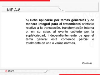 	b) Debe aplicarse por temas generales y de manera integral para el tratamiento contable relativo a la transacción, transformación interna o, en su caso, al evento cubierto por la supletoriedad, independientemente de que el tema general esté contenido parcial o totalmente en una o varias normas.NIF A-8	Continúa …