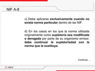 	c) Debe aplicarse exclusivamente cuando no exista norma particular dentro de las NIF.	d) En los casos en los que la norma utilizada originalmente como supletoria sea modificada o derogada por parte de su organismo emisor, debe continuar la supletoriedad con la norma que la sustituya.NIF A-8	Continúa …