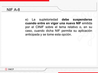 	e) La supletoriedad debe suspenderse cuando entre en vigor una nueva NIF emitida por el CINIF sobre el tema relativo o, en su caso, cuando dicha NIF permita su aplicación anticipada y se tome esta opción.NIF A-8