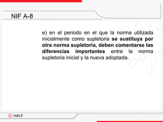 	e) en el periodo en el que la norma utilizada inicialmente como supletoria se sustituya por otra norma supletoria, deben comentarse las diferencias importantes entre la norma supletoria inicial y la nueva adoptada.NIF A-8