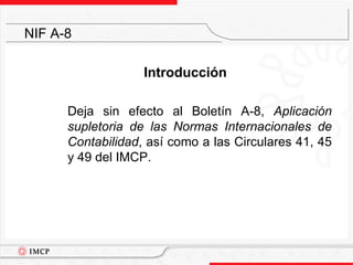 Introducción	Deja sin efecto al Boletín A-8, Aplicación supletoria de las Normas Internacionales de Contabilidad, así como a las Circulares 41, 45 y 49 del IMCP.NIF A-8