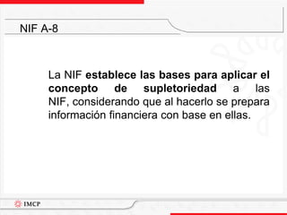 	La NIF establece las bases para aplicar el concepto de supletoriedad a las NIF, considerando que al hacerlo se prepara información financiera con base en ellas.NIF A-8