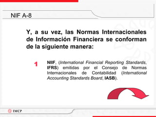 Y, a su vez, las Normas Internacionales de Información Financiera se conforman de la siguiente manera:	NIIF, (International Financial Reporting Standards, IFRS) emitidas por el Consejo de Normas Internacionales de Contabilidad (International Accounting Standards Board, IASB).NIF A-81