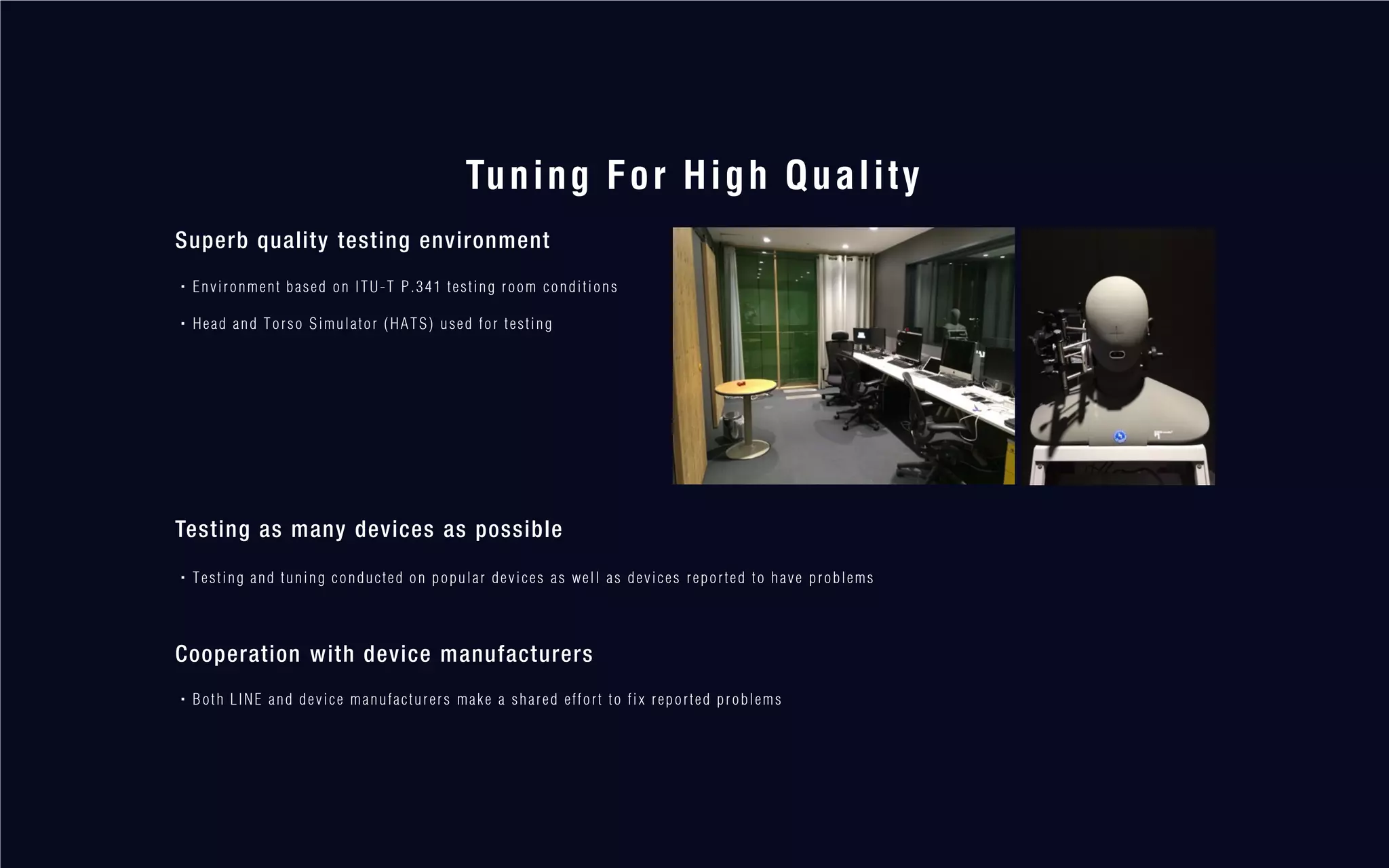 Tuning For High Quality
Superb quality testing environment
・Environment based on ITU-T P.341 testing room conditions
・Head and Torso Simulator (HATS) used for testing
Testing as many devices as possible
・Testing and tuning conducted on popular devices as well as devices reported to have problems
Cooperation with device manufacturers
・Both LINE and device manufacturers make a shared effort to fix reported problems
 