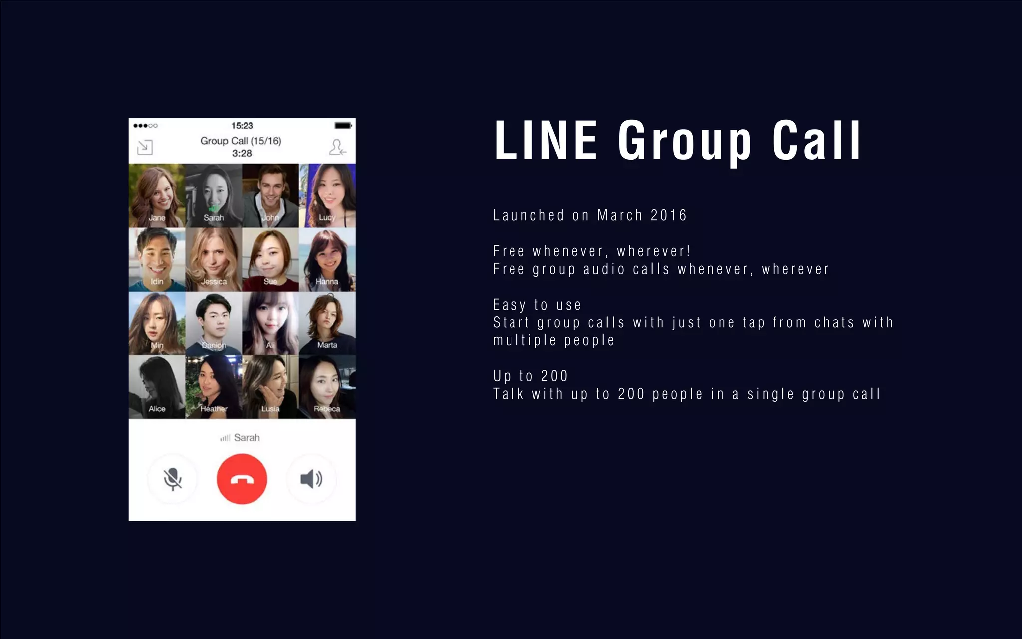LINE Group Call
L a u n c h e d o n M a r c h 2 0 1 6
F r e e w h e n e v e r , w h e r e v e r !
F r e e g r o u p a u d i o c a l l s w h e n e v e r , w h e r e v e r
E a s y t o u s e
S t a r t g r o u p c a l l s w i t h j u s t o n e t a p f r o m c h a t s w i t h
m u l t i p l e p e o p l e
U p t o 2 0 0
T a l k w i t h u p t o 2 0 0 p e o p l e i n a s i n g l e g r o u p c a l l
 