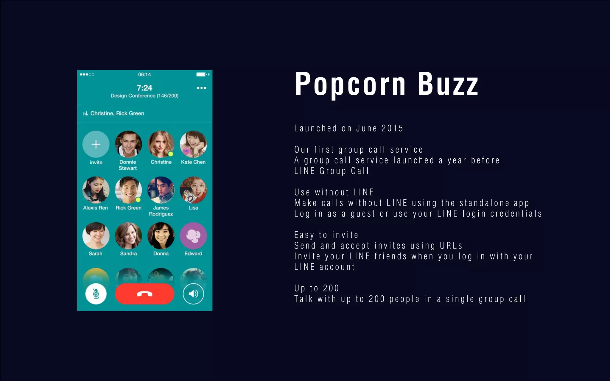 Popcorn Buzz
L a u n c h e d o n J u n e 2 0 1 5
O u r f i r s t g r o u p c a l l s e r v i c e
A g r o u p c a l l s e r v i c e l a u n c h e d a y e a r b e f o r e
L I N E G r o u p C a l l
U s e w i t h o u t L I N E
M a k e c a l l s w i t h o u t L I N E u s i n g t h e s t a n d a l o n e a p p
L o g i n a s a g u e s t o r u s e y o u r L I N E l o g i n c r e d e n t i a l s
E a s y t o i n v i t e
S e n d a n d a c c e p t i n v i t e s u s i n g U R L s
I n v i t e y o u r L I N E f r i e n d s w h e n y o u l o g i n w i t h y o u r
L I N E a c c o u n t
U p t o 2 0 0
T a l k w i t h u p t o 2 0 0 p e o p l e i n a s i n g l e g r o u p c a l l
 