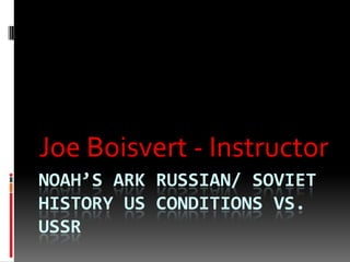 Joe Boisvert - Instructor
NOAH’S ARK RUSSIAN/ SOVIET
HISTORY US CONDITIONS VS.
USSR
 