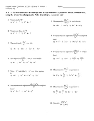 Regents Exam Questions A.A.12: Division of Powers 1 Name: ________________________
www.jmap.org
1
A.A.12: Division of Powers 1: Multiply and divide monomial expressions with a common base,
using the properties of exponents. Note: Use integral exponents only
1 What is half of 26
?
1) 13
2) 16
3) 23
4) 25
2 What is one-third of 36
?
1) 12
2) 32
3) 35
4) 96
3 The quotient of 
15x8
5x2
, x  0, is
1) 3x4
2) 10x4
3) 3x6
4) 10x6
4 The expression
32x8
4x2
, x  0, is equivalent to
1) 8x4
2) 8x6
3) 8x4
4) 8x6
5 When 9x5
is divided by 3x3
, x  0, the quotient
is
1) 3x2
2) 3x2
3) 27x15
4) 27x8
6 Which expression represents
(2x3
)(8x5
)
4x6
in simplest
form?
1) x2
2) x9
3) 4x2
4) 4x9
7 The expression
12w9
y3
3w3
y3
is equivalent to
1) 4w6
2) 4w3
y 3) 9w6
4) 9w3
y
8 Which expression represents
27x18
y5
9x6
y
in simplest
form?
1) 3x12
y4
2) 3x3
y5
3) 18x12
y4
4) 18x3
y5
9 Which expression represents
14a2
c8
7a3
c2
in simplest
form?
1) 2ac4
2) 2ac6
3)
2c4
a
4)
2c6
a
10 The expression
5x6
y2
x8
y
is equivalent to
1) 5x2
y 2)
5y
x2
3) 5x14
y3
4)
5y3
x14
11 The expression
4x2
y3
2xy4
is equivalent to
1)
2x
y
2)
2y
x
3) 2xy 4) 2xy
12 Simplify:
27k 5
m8
(4k 3
)(9m2
)
 