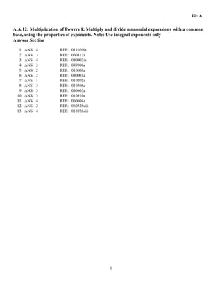 ID: A
1
A.A.12: Multiplication of Powers 1: Multiply and divide monomial expressions with a common
base, using the properties of exponents. Note: Use integral exponents only
Answer Section
1 ANS: 4 REF: 011020ia
2 ANS: 3 REF: 060312a
3 ANS: 4 REF: 080903ia
4 ANS: 3 REF: 089906a
5 ANS: 2 REF: 010008a
6 ANS: 2 REF: 080001a
7 ANS: 1 REF: 010205a
8 ANS: 3 REF: 010306a
9 ANS: 3 REF: 080605a
10 ANS: 3 REF: 010910a
11 ANS: 4 REF: 060604a
12 ANS: 2 REF: 060328siii
13 ANS: 4 REF: 018926siii
 