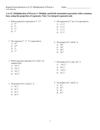 Regents Exam Questions A.A.12: Multiplication of Powers 1 Name: ________________________
www.jmap.org
1
A.A.12: Multiplication of Powers 1: Multiply and divide monomial expressions with a common
base, using the properties of exponents. Note: Use integral exponents only
1 Which expression is equivalent to 33
 34
?
1) 912
2) 97
3) 312
4) 37
2 The expression 32
 33
 34
is equivalent to
1) 279
2) 2724
3) 39
4) 324
3 Which expression represents (3x2
y4
)(4xy2
) in
simplest form?
1) 12x2
y8
2) 12x2
y6
3) 12x3
y8
4) 12x3
y6
4 The product of 4x2
y and 2xy3
is
1) 8x2
y3
2) 8x3
y3
3) 8x3
y4
4) 8x2
y4
5 The expression (x2
z3
)(xy2
z) is equivalent to
1) x2
y2
z3
2) x3
y2
z4
3) x3
y3
z4
4) x4
y2
z5
6 The product of 2x3
and 6x5
is
1) 10x8
2) 12x8
3) 10x15
4) 12x15
7 The product of 3x2
y and 4xy3
is
1) 12x3
y4
2) 12x3
y4
3) 12x2
y3
4) 12x2
y3
8 The product of 3x5
and 2x4
is
1) 5x9
2) 5x20
3) 6x9
4) 6x20
 