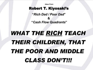 WHAT THE  RICH  TEACH   THEIR CHILDREN, THAT   THE POOR AND MIDDLE  CLASS DON’T!!! Ideas From: Robert T. Kiyosaki’s   “ Rich Dad / Poor Dad ”  &  “ Cash Flow Quadrants ” 