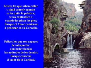Felices los que saben callar  y ojalá sonreír cuando  se les quita la palabra,  se los contradice o  cuando les pisan los pies; Porque el Amor comienza  a penetrar en su Corazón. Felices los que son capaces de interpretar  con benevolencia las actitudes de los demás; Porque conocen  el valor de la Caridad. 