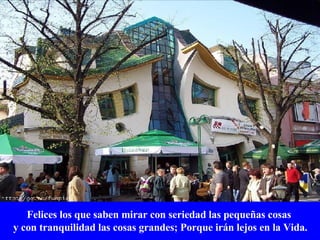 Felices los que saben mirar con seriedad las pequeñas cosas y con tranquilidad las cosas grandes; Porque irán lejos en la Vida. 