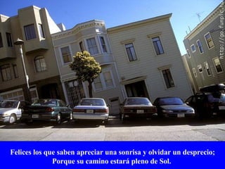 Felices los que saben apreciar una sonrisa y olvidar un desprecio; Porque su camino estará pleno de Sol.   