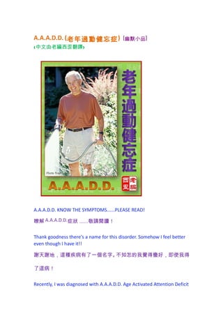 A.A.A.D.D. (老年過動健忘症 )                     [幽默小品]
(中文由老編西歪翻譯)




A.A.A.D.D. KNOW THE SYMPTOMS......PLEASE READ!

瞭解 A.A.A.D.D.症狀 ......敬請閱讀！

Thank goodness there's a name for this disorder. Somehow I feel better
even though I have it!!

謝天謝地，這種疾病有了一個名字。不知怎的我覺得蠻好，即使我得

了這病！

Recently, I was diagnosed with A.A.A.D.D. Age Activated Attention Deficit
 
