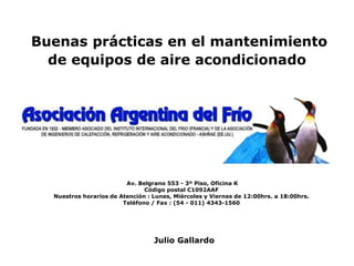 Buenas prácticas en el mantenimiento
de equipos de aire acondicionado
Julio Gallardo
Av. Belgrano 553 - 3º Piso, Oficina K
Código postal C1092AAF
Nuestros horarios de Atención : Lunes, Miércoles y Viernes de 12:00hrs. a 18:00hrs.
Teléfono / Fax : (54 - 011) 4343-1560
 