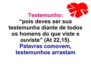 Testemunho: “pois deves ser sua testemunha diante de todos os homens do que viste e ouviste” (At 22,15). Palavras comovem, testemunhos arrastam 
