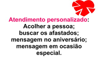 Atendimento personalizado : Acolher a pessoa; buscar os afastados; mensagem no aniversário; mensagem em ocasião especial. 