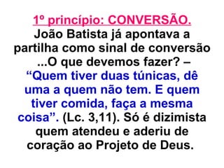 1º princípio: CONVERSÃO. João Batista já apontava a partilha como sinal de conversão  ...O que devemos fazer? –  “Quem tiver duas túnicas, dê uma a quem não tem. E quem tiver comida, faça a mesma coisa”.  (Lc. 3,11). Só é dizimista quem atendeu e aderiu de coração ao Projeto de Deus.   