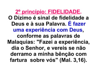2º princípio: FIDELIDADE . O Dízimo é sinal de fidelidade a Deus e à sua Palavra.  É fazer uma experiência com Deus , conforme as palavras de Malaquias: "Fazei a experiência, dia o Senhor, e vereis se não derramo a minha bênção com fartura  sobre vós" (Mal. 3,16). 