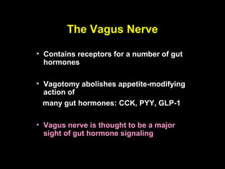 The Vagus Nerve

• Contains receptors for a number of gut
  hormones

• Vagotomy abolishes appetite-modifying
  action of
  many gut hormones: CCK, PYY, GLP-1

• Vagus nerve is thought to be a major
  sight of gut hormone signaling
 