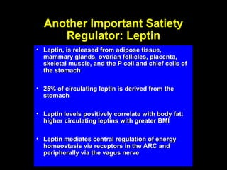 Another Important Satiety
     Regulator: Leptin
• Leptin, is released from adipose tissue,
  mammary glands, ovarian follicles, placenta,
  skeletal muscle, and the P cell and chief cells of
  the stomach

• 25% of circulating leptin is derived from the
  stomach

• Leptin levels positively correlate with body fat:
  higher circulating leptins with greater BMI

• Leptin mediates central regulation of energy
  homeostasis via receptors in the ARC and
  peripherally via the vagus nerve
 