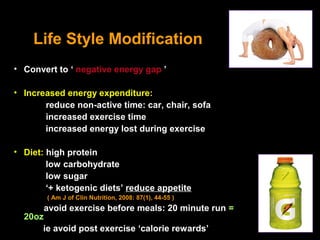 Life Style Modification
• Convert to ‘ negative energy gap ’

• Increased energy expenditure:
       reduce non-active time: car, chair, sofa
       increased exercise time
       increased energy lost during exercise

• Diet: high protein
        low carbohydrate
        low sugar
        ‘+ ketogenic diets’ reduce appetite
        ( Am J of Clin Nutrition, 2008: 87(1), 44-55 )
       avoid exercise before meals: 20 minute run =
  20oz
      ie avoid post exercise ‘calorie rewards’
 