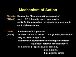 Mechanism of Action
• Meredia: Monoamine RI (serotonin & noradrenaline)
  (Abbott) may     BP, HR: not to use if hypertensive
           unlike fenfluramine does not elevate serum serotonin
           controls binge eating

• Qnexa:    Phentermine & Topiramate
  (Vivus)   56 week course: 37 lb loss: BP, glucose, cholesterol
            may be useful in type 2 DM
            Phentermine: hypothalamic norepinephrine release
                        high dose: potential for dependence
            Topiramate: ( Topamax ), anti-epileptic,
                                      anti-migraine,
                                      bipolar/binge eating
 