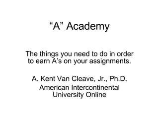 “ A” Academy The things you need to do in order to earn A’s on your assignments. A. Kent Van Cleave, Jr., Ph.D. American Intercontinental University Online 