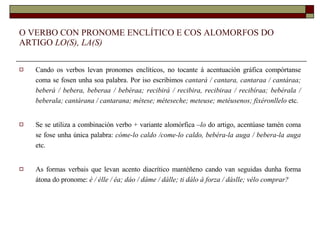 O VERBO CON PRONOME ENCLÍTICO E COS ALOMORFOS DO ARTIGO  LO(S), LA(S) Cando os verbos levan pronomes enclíticos, no tocante á acentuación gráfica compórtanse coma se fosen unha soa palabra. Por iso escribimos  cantará / cantara, cantaraa / cantáraa; beberá / bebera, beberaa / bebéraa; recibirá / recibira, recibiraa / recibíraa; bebérala / beberala; cantárana / cantarana; métese; méteseche; meteuse; metéusenos; fixéronllelo  etc. Se se utiliza a combinación verbo + variante alomórfica  –lo  do artigo, acentúase tamén coma se fose unha única palabra:  cóme-lo caldo /come-lo caldo, bebéra-la auga / bebera-la auga  etc. As formas verbais que levan acento diacrítico mantéñeno cando van seguidas dunha forma átona do pronome:  é / élle / éa; dáo / dáme / dálle; ti dálo á forza / dáslle; vélo comprar? 