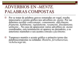 ADVERBIOS EN  -MENTE.  PALABRAS COMPOSTAS Por se tratar de palabras graves rematadas en vogal, resulta innecesario o acento gráfico nos adverbios en  -mente.  Por iso debemos escribir  comicamente, comunmente, dificilmente, friamente, habilmente, rapidamente, rexamente, finxidamente, utilmente ... No caso de apareceren varios adverbios en  -mente  coordinados, esta terminación só aparece no derradeiro, e os anteriores manteñen o seu acento: cómoda  e  facilmente . Tampouco mantén o acento gráfico o primeiro termo das palabrascompostas xa soldadas:  Riotorto, fervellasverzas, vichelocrego  etc. 